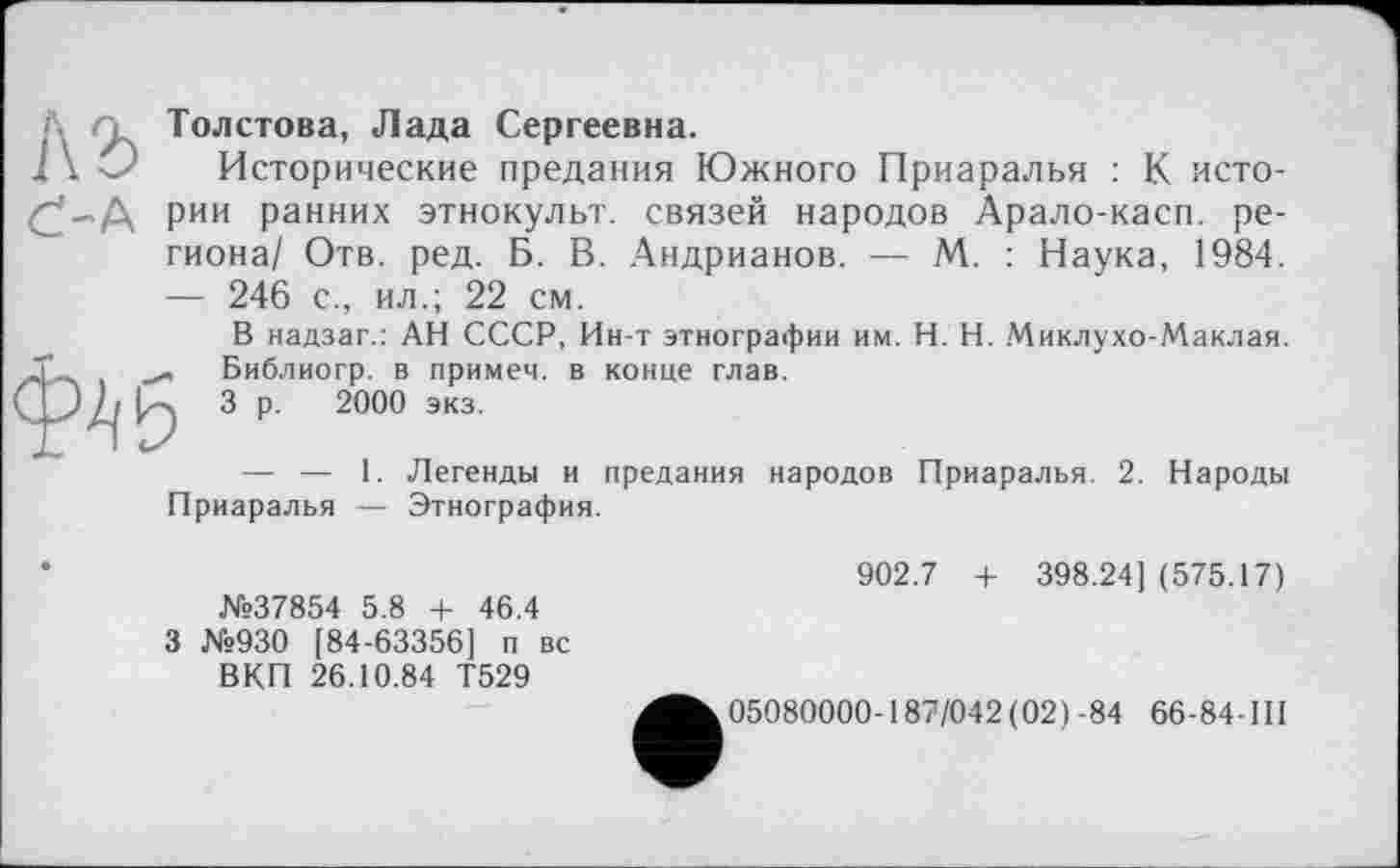 ﻿1\ъ
Ć-A
Толстова, Лада Сергеевна.
Исторические предания Южного Приаралья : К истории ранних этнокульт, связей народов Арало-касн. региона/ Отв. ред. Б. В. Андрианов. — М. : Наука, 1984. — 246 с., ил.; 22 см.
В надзаг.: АН СССР, Ин-т этнографии им. H. Н. Миклухо-Маклая. J	Библиогр. в примем, в конце глав.
h Зр. 2000 экз.
— — 1. Легенды и предания народов Приаралья. 2. Народы Приаралья — Этнография.
№37854 5.8 + 46.4 3 №930 [84-63356] п вс
ВКП 26.10.84 Т529
902.7 + 398.24] (575.17)
05080000-187/042 (02) -84 66-84-III